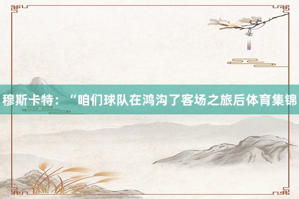 穆斯卡特：“咱们球队在鸿沟了客场之旅后体育集锦