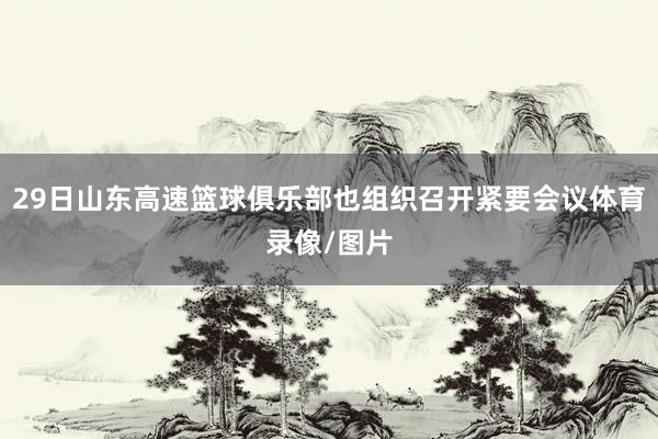 29日山东高速篮球俱乐部也组织召开紧要会议体育录像/图片