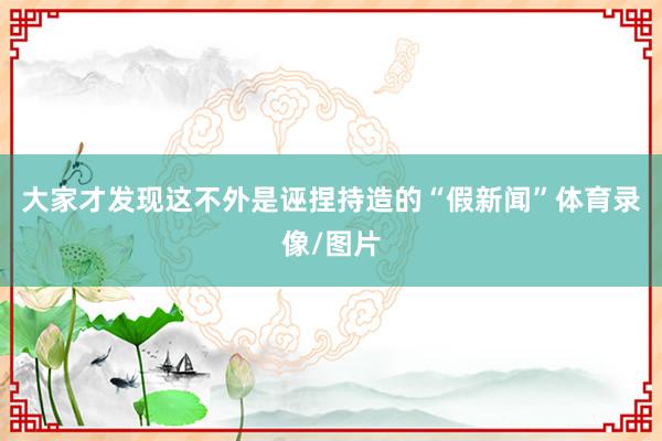 大家才发现这不外是诬捏持造的“假新闻”体育录像/图片