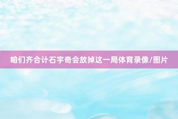 咱们齐合计石宇奇会放掉这一局体育录像/图片