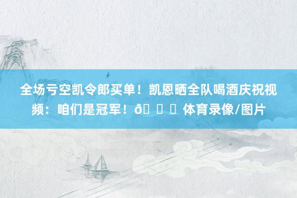 全场亏空凯令郎买单！凯恩晒全队喝酒庆祝视频：咱们是冠军！🏆体育录像/图片