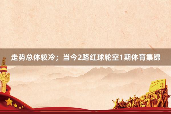走势总体较冷；当今2路红球轮空1期体育集锦