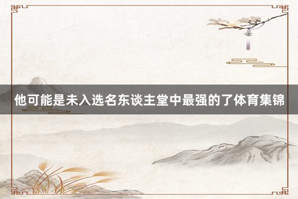 他可能是未入选名东谈主堂中最强的了体育集锦