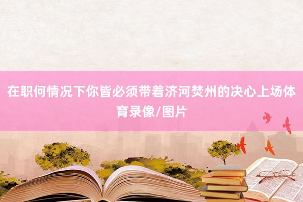 在职何情况下你皆必须带着济河焚州的决心上场体育录像/图片