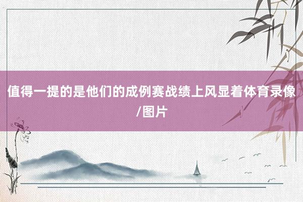 值得一提的是他们的成例赛战绩上风显着体育录像/图片