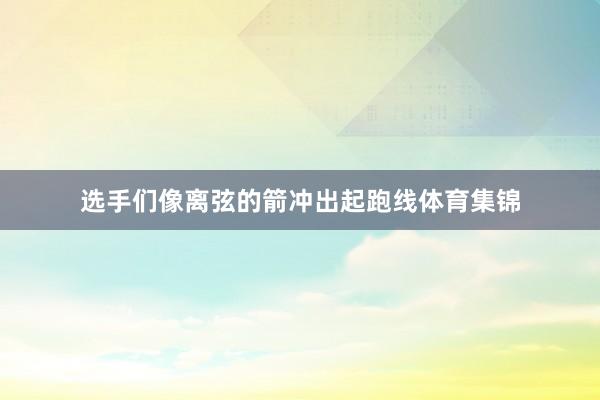 选手们像离弦的箭冲出起跑线体育集锦