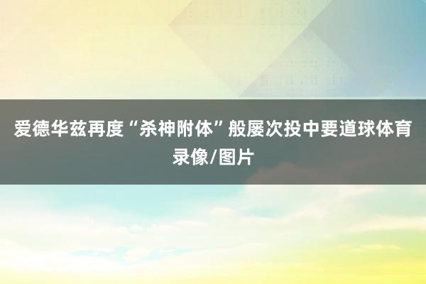 爱德华兹再度“杀神附体”般屡次投中要道球体育录像/图片
