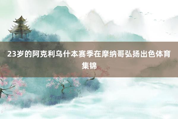 23岁的阿克利乌什本赛季在摩纳哥弘扬出色体育集锦