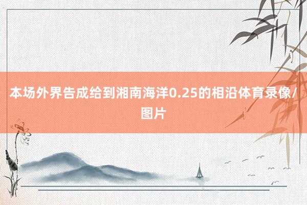 本场外界告成给到湘南海洋0.25的相沿体育录像/图片