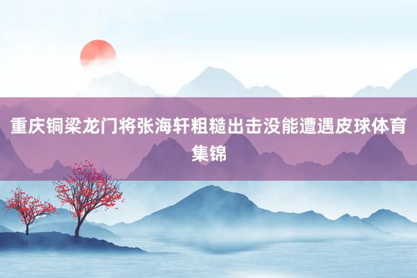 重庆铜梁龙门将张海轩粗糙出击没能遭遇皮球体育集锦