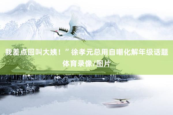 我差点回叫大姨！”徐孝元总用自嘲化解年级话题体育录像/图片