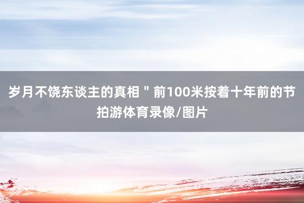 岁月不饶东谈主的真相＂前100米按着十年前的节拍游体育录像/图片