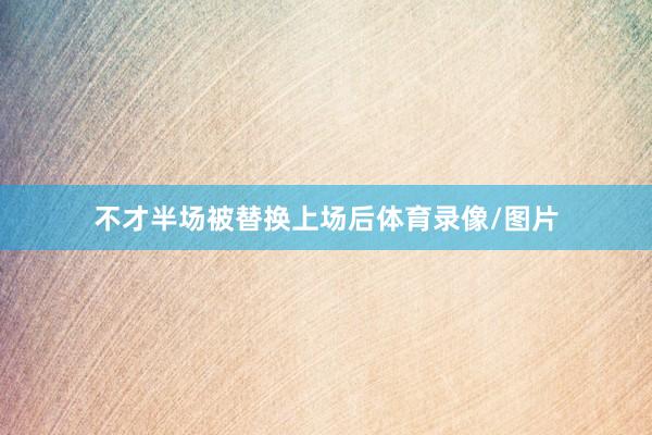 不才半场被替换上场后体育录像/图片