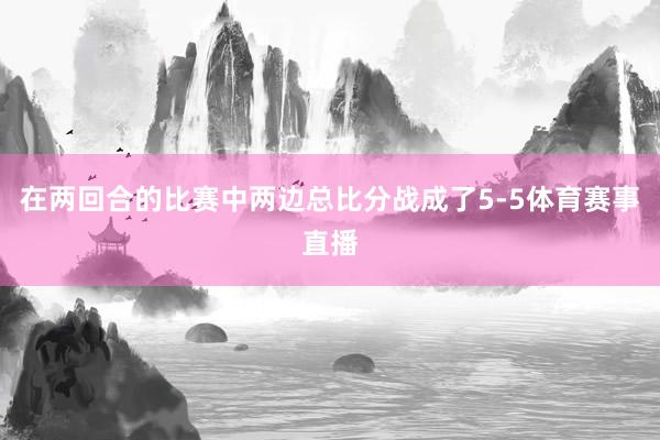 在两回合的比赛中两边总比分战成了5-5体育赛事直播