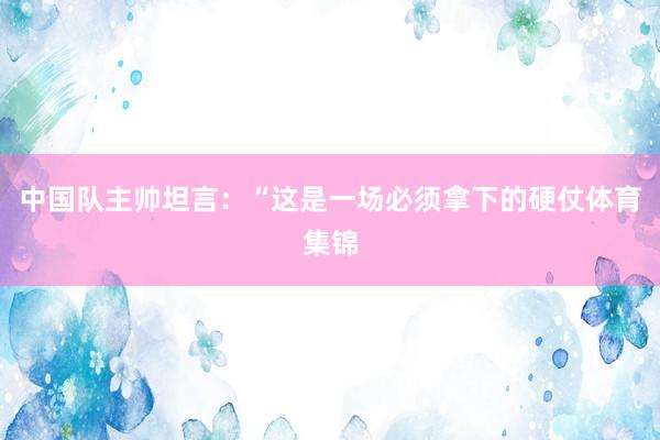 中国队主帅坦言：“这是一场必须拿下的硬仗体育集锦
