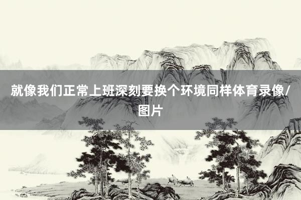 就像我们正常上班深刻要换个环境同样体育录像/图片