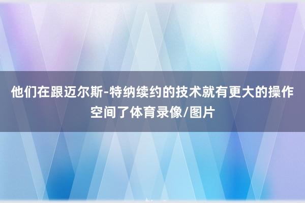 他们在跟迈尔斯-特纳续约的技术就有更大的操作空间了体育录像/图片