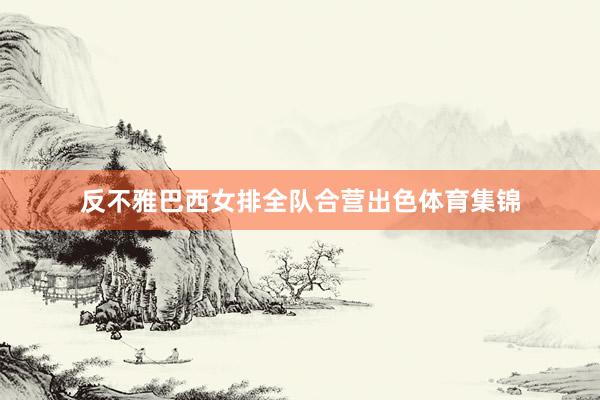 反不雅巴西女排全队合营出色体育集锦