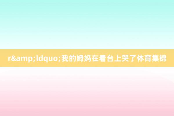 r&ldquo;我的姆妈在看台上哭了体育集锦