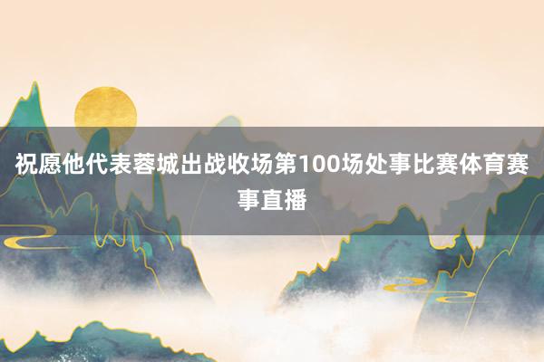 祝愿他代表蓉城出战收场第100场处事比赛体育赛事直播