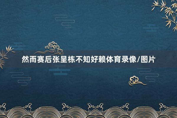 然而赛后张呈栋不知好赖体育录像/图片