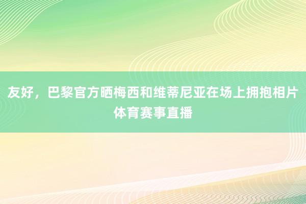 友好，巴黎官方晒梅西和维蒂尼亚在场上拥抱相片体育赛事直播