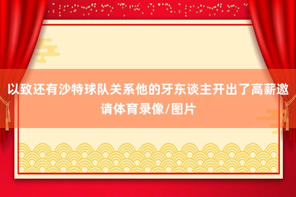 以致还有沙特球队关系他的牙东谈主开出了高薪邀请体育录像/图片