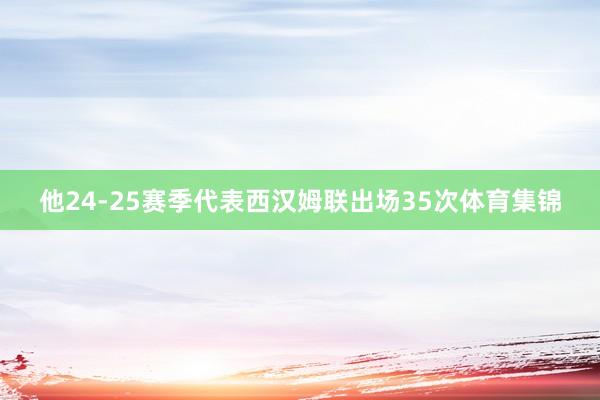 他24-25赛季代表西汉姆联出场35次体育集锦