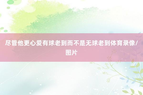 尽管他更心爱有球老到而不是无球老到体育录像/图片