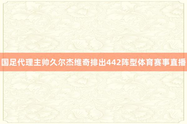 国足代理主帅久尔杰维奇排出442阵型体育赛事直播