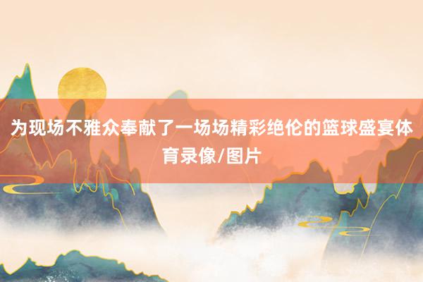 为现场不雅众奉献了一场场精彩绝伦的篮球盛宴体育录像/图片