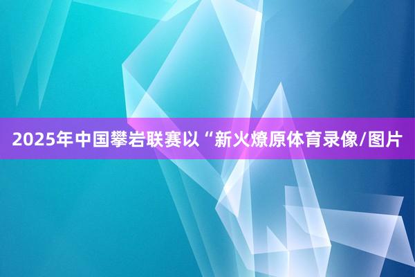 2025年中国攀岩联赛以“新火燎原体育录像/图片