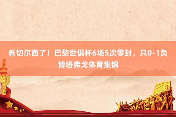 看切尔西了！巴黎世俱杯6场5次零封，只0-1负博塔弗戈体育集锦