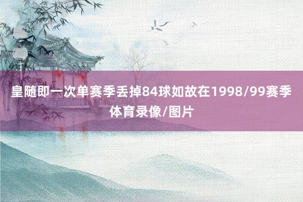 皇随即一次单赛季丢掉84球如故在1998/99赛季体育录像/图片