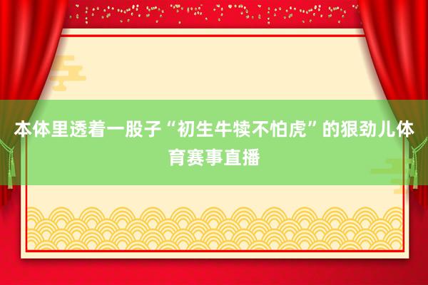 本体里透着一股子“初生牛犊不怕虎”的狠劲儿体育赛事直播