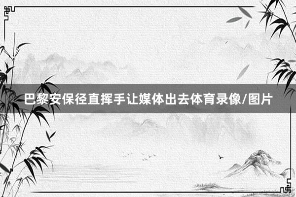 巴黎安保径直挥手让媒体出去体育录像/图片