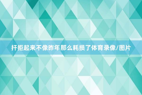 扞拒起来不像昨年那么耗损了体育录像/图片