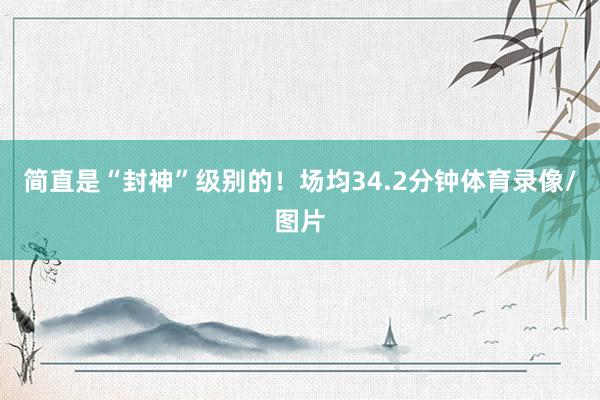简直是“封神”级别的！场均34.2分钟体育录像/图片
