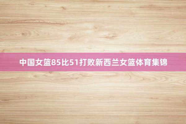 中国女篮85比51打败新西兰女篮体育集锦