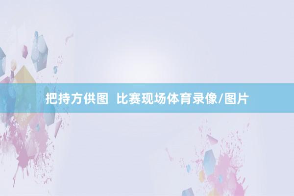 把持方供图  比赛现场体育录像/图片