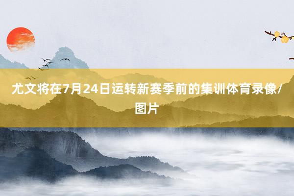 尤文将在7月24日运转新赛季前的集训体育录像/图片