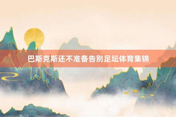 巴斯克斯还不准备告别足坛体育集锦