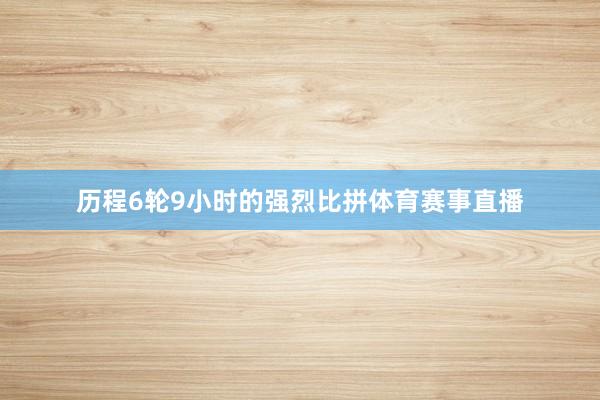 历程6轮9小时的强烈比拼体育赛事直播