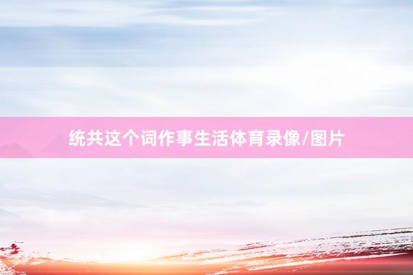 统共这个词作事生活体育录像/图片