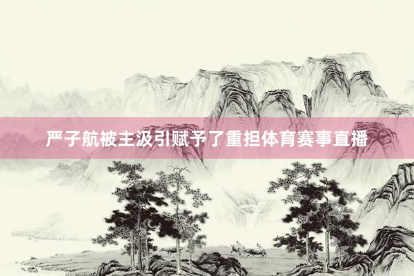 严子航被主汲引赋予了重担体育赛事直播