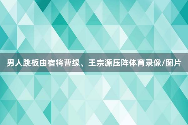 男人跳板由宿将曹缘、王宗源压阵体育录像/图片