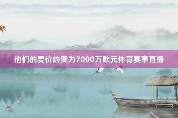 他们的要价约莫为7000万欧元体育赛事直播