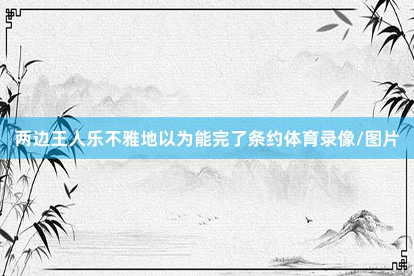 两边王人乐不雅地以为能完了条约体育录像/图片