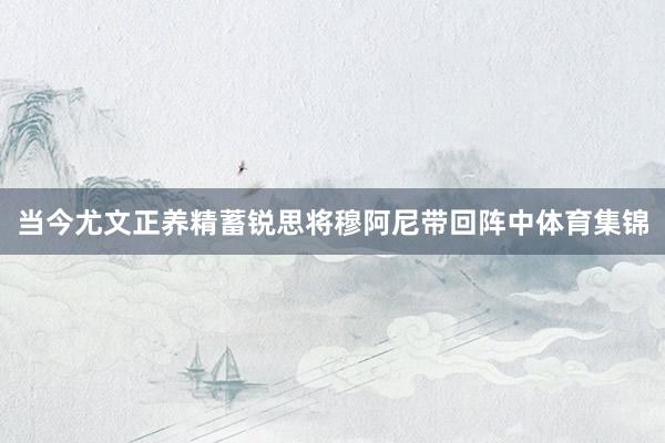 当今尤文正养精蓄锐思将穆阿尼带回阵中体育集锦