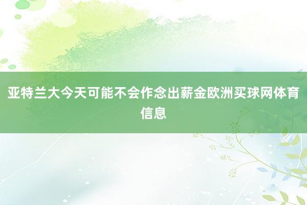 亚特兰大今天可能不会作念出薪金欧洲买球网体育信息